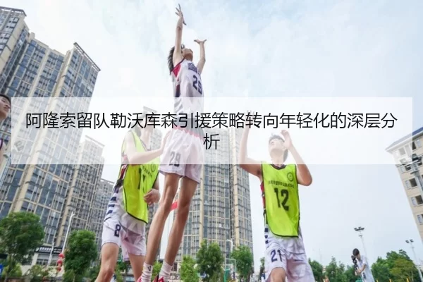 阿隆索留队勒沃库森引援策略转向年轻化的深层分析