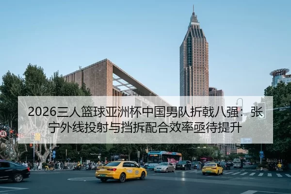 2026三人篮球亚洲杯中国男队折戟八强：张宁外线投射与挡拆配合效率亟待提升